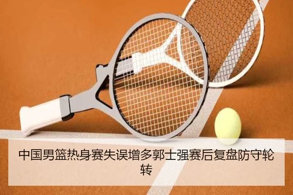中国男篮热身赛失误增多郭士强赛后复盘防守轮转